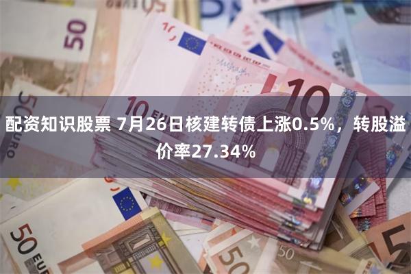 配资知识股票 7月26日核建转债上涨0.5%，转股溢价率27.34%