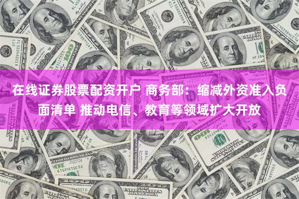 在线证券股票配资开户 商务部：缩减外资准入负面清单 推动电信、教育等领域扩大开放