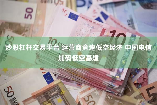 炒股杠杆交易平台 运营商竞速低空经济 中国电信加码低空基建
