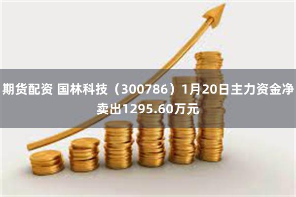 期货配资 国林科技（300786）1月20日主力资金净卖出1295.60万元