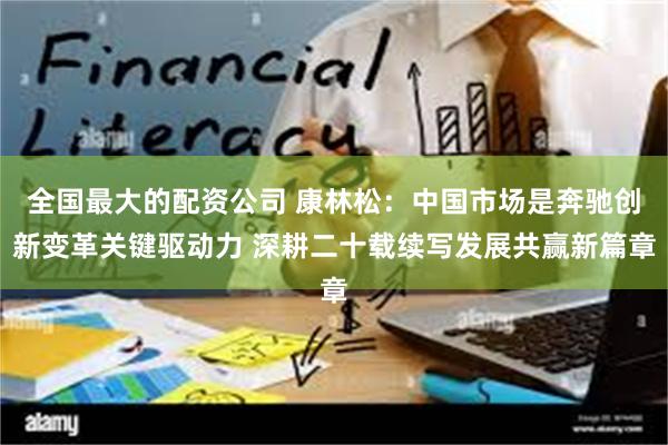 全国最大的配资公司 康林松：中国市场是奔驰创新变革关键驱动力 深耕二十载续写发展共赢新篇章