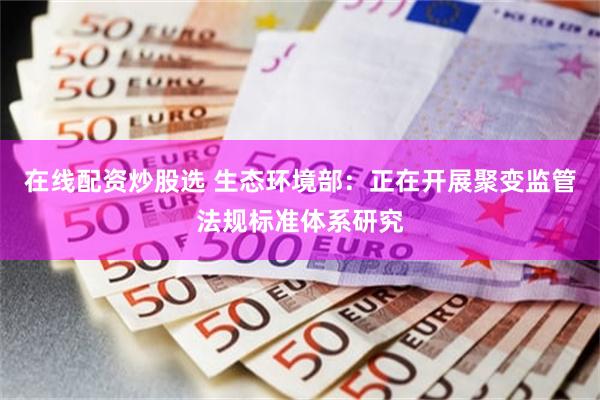 在线配资炒股选 生态环境部：正在开展聚变监管法规标准体系研究