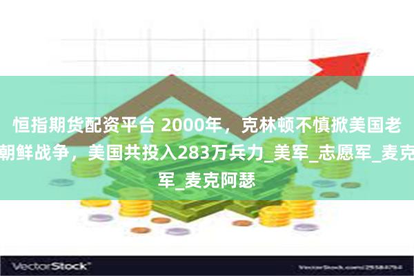 恒指期货配资平台 2000年，克林顿不慎掀美国老底：朝鲜战争，美国共投入283万兵力_美军_志愿军_麦克阿瑟