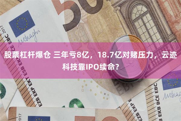 股票杠杆爆仓 三年亏8亿，18.7亿对赌压力，云迹科技靠IPO续命？