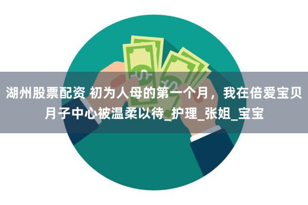 湖州股票配资 初为人母的第一个月，我在倍爱宝贝月子中心被温柔以待_护理_张姐_宝宝