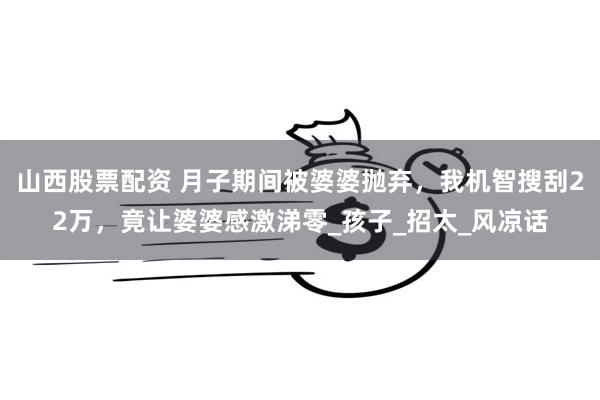 山西股票配资 月子期间被婆婆抛弃，我机智搜刮22万，竟让婆婆感激涕零_孩子_招太_风凉话