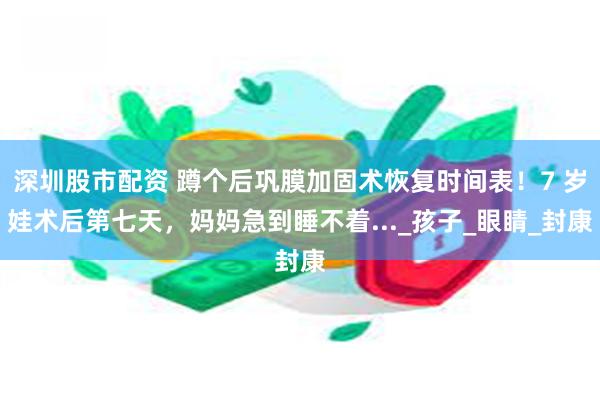 深圳股市配资 蹲个后巩膜加固术恢复时间表！7 岁娃术后第七天，妈妈急到睡不着..._孩子_眼睛_封康