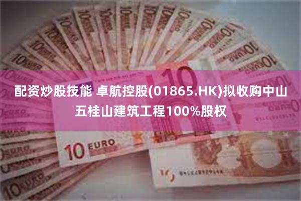 配资炒股技能 卓航控股(01865.HK)拟收购中山五桂山建筑工程100%股权
