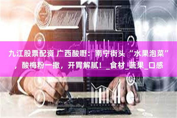 九江股票配资 广西酸嘢：南宁街头 “水果泡菜”，酸梅粉一撒，开胃解腻！_食材_蔬果_口感