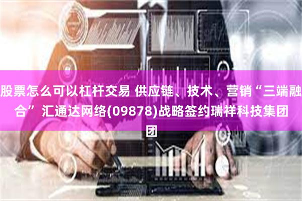 股票怎么可以杠杆交易 供应链、技术、营销“三端融合” 汇通达网络(09878)战略签约瑞祥科技集团