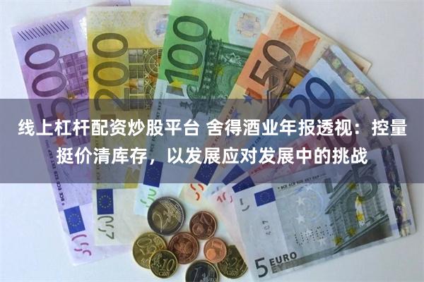 线上杠杆配资炒股平台 舍得酒业年报透视：控量挺价清库存，以发展应对发展中的挑战