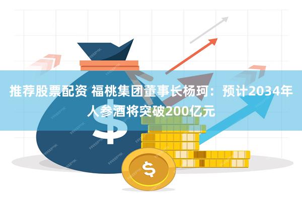 推荐股票配资 福桃集团董事长杨珂：预计2034年人参酒将突破200亿元
