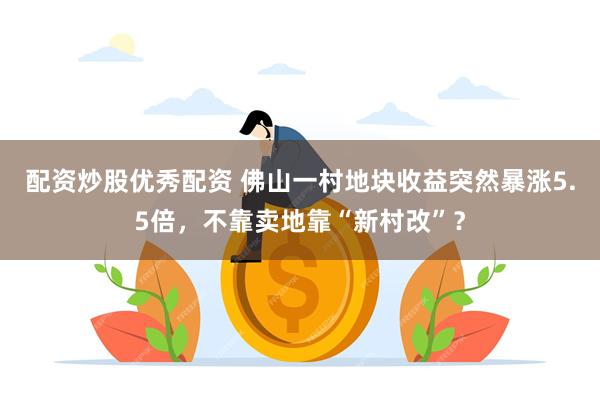 配资炒股优秀配资 佛山一村地块收益突然暴涨5.5倍，不靠卖地靠“新村改”？