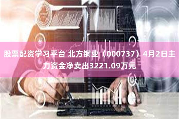 股票配资学习平台 北方铜业（000737）4月2日主力资金净卖出3221.09万元