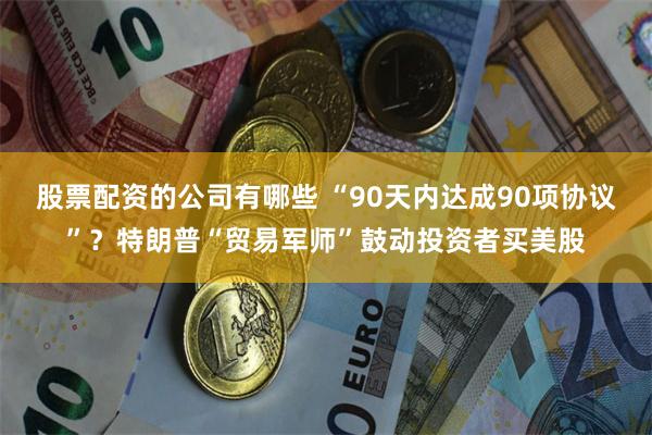股票配资的公司有哪些 “90天内达成90项协议”？特朗普“贸易军师”鼓动投资者买美股