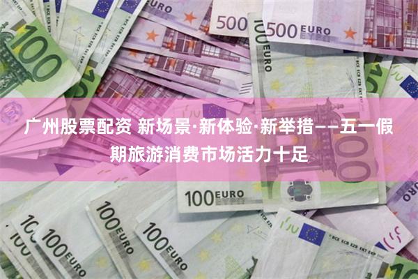 广州股票配资 新场景·新体验·新举措——五一假期旅游消费市场活力十足