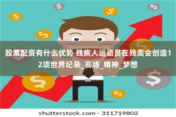 股票配资有什么优势 残疾人运动员在残奥会创造12项世界纪录_赛场_精神_梦想