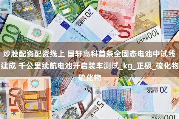 炒股配资配资线上 国轩高科首条全固态电池中试线建成 千公里续航电池开启装车测试_kg_正极_硫化物