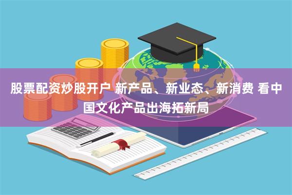 股票配资炒股开户 新产品、新业态、新消费 看中国文化产品出海拓新局