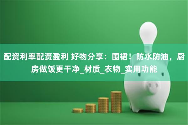 配资利率配资盈利 好物分享：围裙！防水防油，厨房做饭更干净_材质_衣物_实用功能