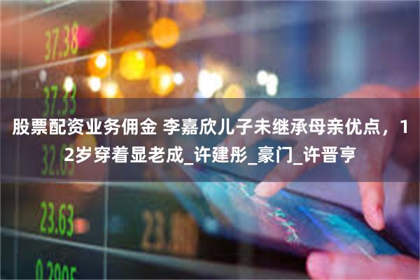 股票配资业务佣金 李嘉欣儿子未继承母亲优点，12岁穿着显老成_许建彤_豪门_许晋亨