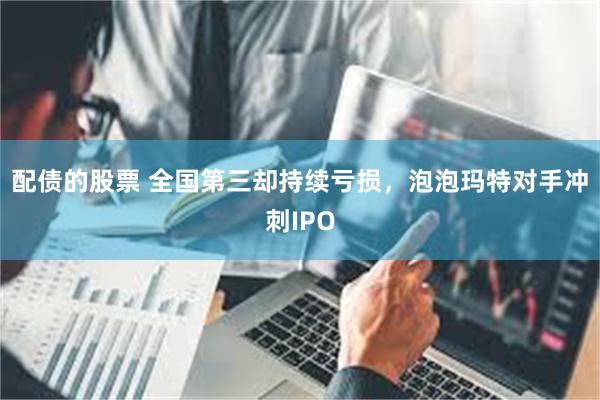 配债的股票 全国第三却持续亏损，泡泡玛特对手冲刺IPO