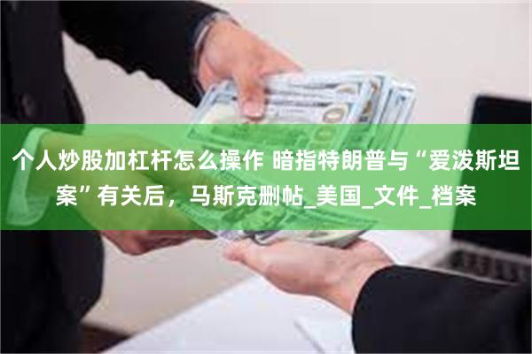 个人炒股加杠杆怎么操作 暗指特朗普与“爱泼斯坦案”有关后，马斯克删帖_美国_文件_档案