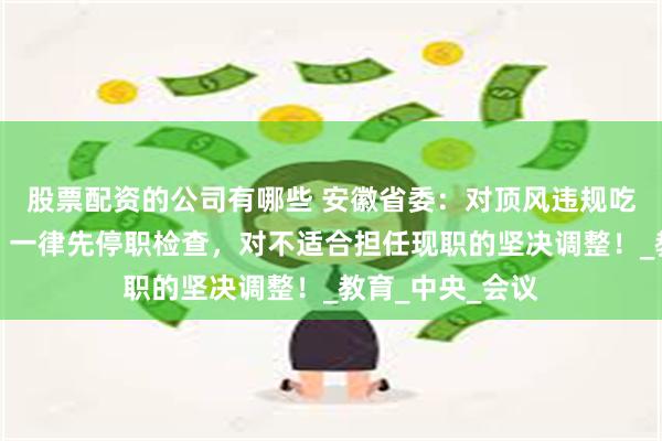 股票配资的公司有哪些 安徽省委：对顶风违规吃喝的党员干部，一律先停职检查，对不适合担任现职的坚决调整！_教育_中央_会议