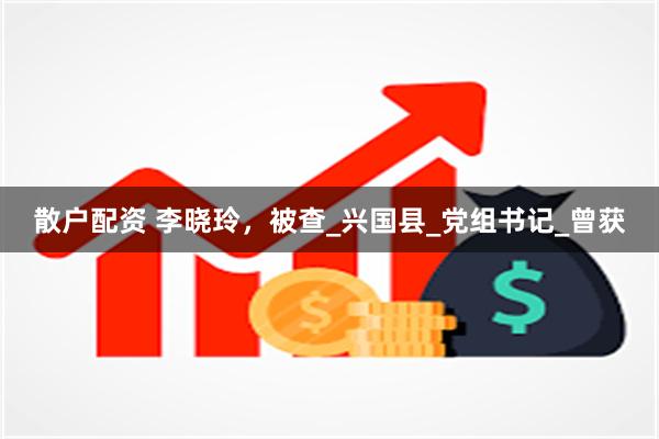 散户配资 李晓玲，被查_兴国县_党组书记_曾获
