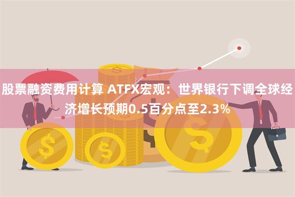 股票融资费用计算 ATFX宏观：世界银行下调全球经济增长预期0.5百分点至2.3%