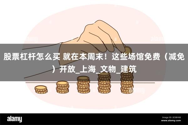 股票杠杆怎么买 就在本周末！这些场馆免费（减免）开放_上海_文物_建筑