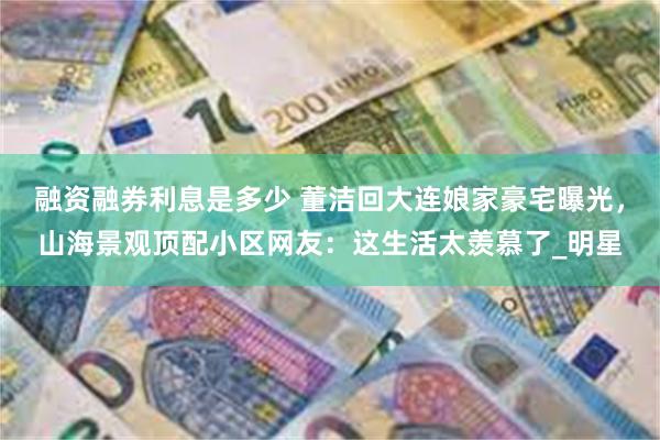 融资融券利息是多少 董洁回大连娘家豪宅曝光，山海景观顶配小区网友：这生活太羡慕了_明星