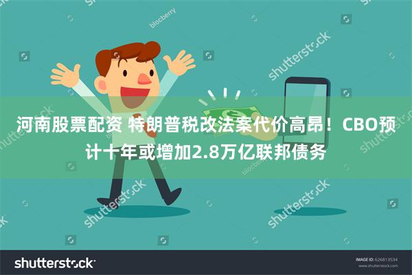 河南股票配资 特朗普税改法案代价高昂！CBO预计十年或增加2.8万亿联邦债务