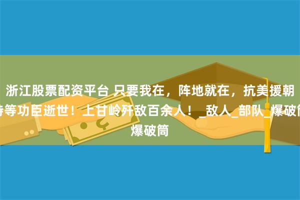浙江股票配资平台 只要我在，阵地就在，抗美援朝特等功臣逝世！上甘岭歼敌百余人！_敌人_部队_爆破筒