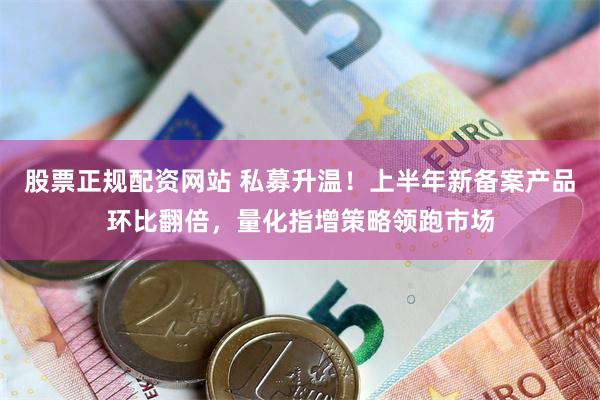 股票正规配资网站 私募升温！上半年新备案产品环比翻倍，量化指增策略领跑市场