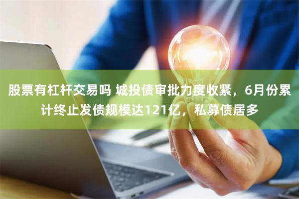 股票有杠杆交易吗 城投债审批力度收紧，6月份累计终止发债规模达121亿，私募债居多