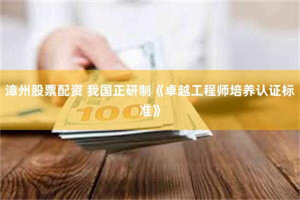 漳州股票配资 我国正研制《卓越工程师培养认证标准》