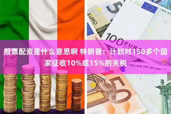 股票配资是什么意思啊 特朗普：计划对150多个国家征收10%或15%的关税