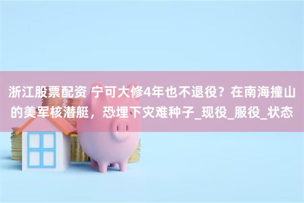 浙江股票配资 宁可大修4年也不退役？在南海撞山的美军核潜艇，恐埋下灾难种子_现役_服役_状态