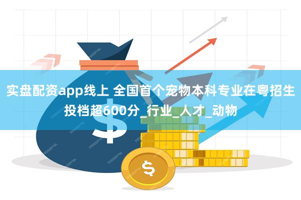 实盘配资app线上 全国首个宠物本科专业在粤招生投档超600分_行业_人才_动物