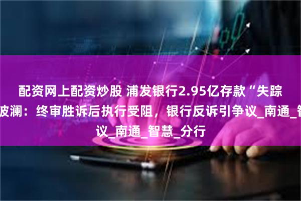 配资网上配资炒股 浦发银行2.95亿存款“失踪”案再掀波澜：终审胜诉后执行受阻，银行反诉引争议_南通_智慧_分行