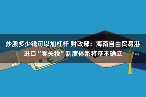 炒股多少钱可以加杠杆 财政部：海南自由贸易港进口“零关税”制度体系将基本确立