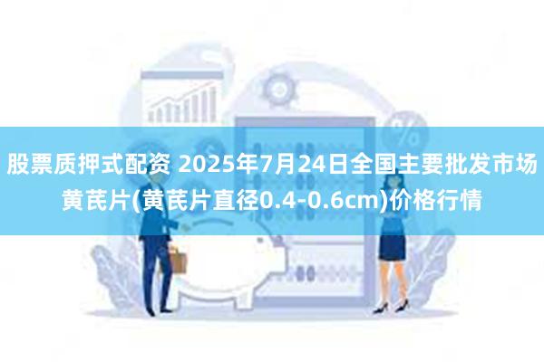 股票质押式配资 2025年7月24日全国主要批发市场黄芪片(黄芪片直径0.4-0.6cm)价格行情