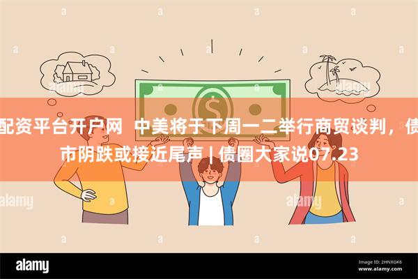 配资平台开户网  中美将于下周一二举行商贸谈判，债市阴跌或接近尾声 | 债圈大家说07.23