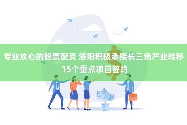 专业放心的股票配资 洛阳积极承接长三角产业转移 15个重点项目签约