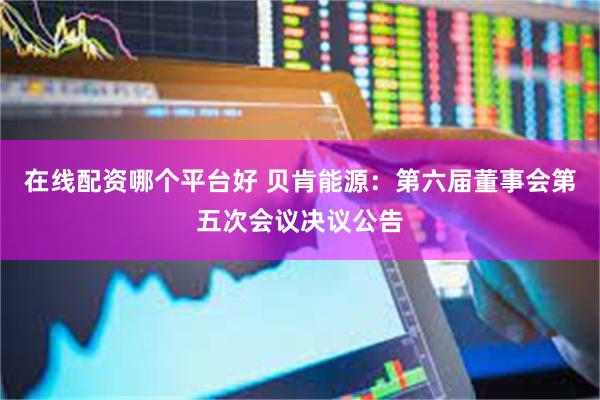 在线配资哪个平台好 贝肯能源：第六届董事会第五次会议决议公告