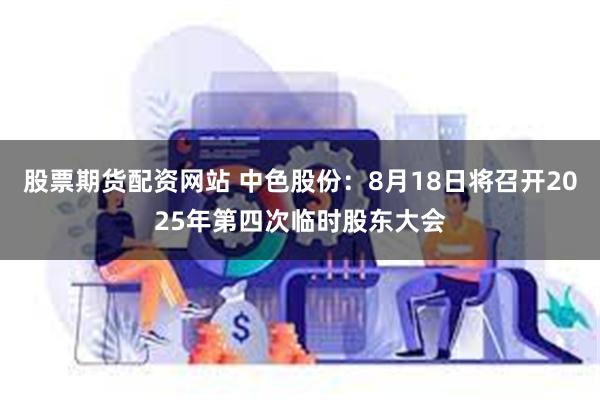股票期货配资网站 中色股份：8月18日将召开2025年第四次临时股东大会