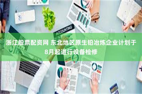 浙江股票配资网 东北地区原生铅冶炼企业计划于8月起进行设备检修