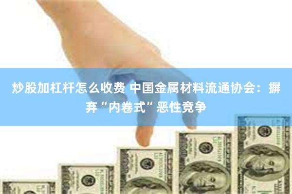 炒股加杠杆怎么收费 中国金属材料流通协会：摒弃“内卷式”恶性竞争