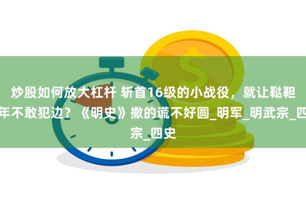 炒股如何放大杠杆 斩首16级的小战役，就让鞑靼十年不敢犯边？《明史》撒的谎不好圆_明军_明武宗_四史